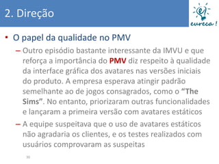 2. Direção
• O papel da qualidade no PMV
  – Outro episódio bastante interessante da IMVU e que
    reforça a importância do PMV diz respeito à qualidade
    da interface gráfica dos avatares nas versões iniciais
    do produto. A empresa esperava atingir padrão
    semelhante ao de jogos consagrados, como o “The
    Sims”. No entanto, priorizaram outras funcionalidades
    e lançaram a primeira versão com avatares estáticos
  – A equipe suspeitava que o uso de avatares estáticos
    não agradaria os clientes, e os testes realizados com
    usuários comprovaram as suspeitas
     30
 