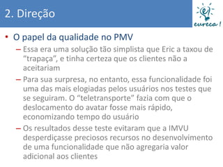 2. Direção
• O papel da qualidade no PMV
  – Essa era uma solução tão simplista que Eric a taxou de
    “trapaça”, e tinha certeza que os clientes não a
    aceitariam
  – Para sua surpresa, no entanto, essa funcionalidade foi
    uma das mais elogiadas pelos usuários nos testes que
    se seguiram. O “teletransporte” fazia com que o
    deslocamento do avatar fosse mais rápido,
    economizando tempo do usuário
  – Os resultados desse teste evitaram que a IMVU
    desperdiçasse preciosos recursos no desenvolvimento
    de uma funcionalidade que não agregaria valor
    adicional aos clientes
 