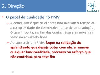 2. Direção
• O papel da qualidade no PMV
  – A conclusão é que os clientes não avaliam o tempo ou
    a complexidade de desenvolvimento de uma solução.
    O que importa, no fim das contas, é se eles enxergam
    valor no resultado final
  – Ao construir um PMV, foque na validação do
    aprendizado que deseja obter com ele, e remova
    qualquer funcionalidade, processo ou esforço que
    não contribua para esse fim


    33
 
