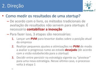 2. Direção
• Como medir os resultados de uma startup?
  – De acordo com o livro, os métodos tradicionais de
    avaliação de resultados não servem para startups. É
    necessário contabilizar a inovação
  – Para fazer isso, 3 etapas são necessárias:
     1. Lançar um PVM para levantar dados sobre a posição atual
        da empresa
     2. Realizar pequenos ajustes e otimizações no PVM de modo
        a avaliar o progresso rumo ao estado desejado (de acordo
        com a visão estabelecida para a startup)
     3. Decidir entre persistir na estratégia vigente ou “pivotear”
        para uma nova estratégia. Nesse último caso, o processo
        volta à etapa 1
     34
 