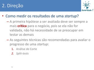 2. Direção
• Como medir os resultados de uma startup?
  – A primeira hipótese a ser avaliada deve ser sempre a
    mais crítica para o negócio, pois se ela não for
    validada, não há necessidade de se preocupar em
    testar as demais
  – As seguintes técnicas são recomendadas para avaliar o
    progresso de uma startup:
     1. Análise de Corte
     2. Split-tests



     35
 