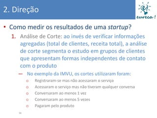 2. Direção
• Como medir os resultados de uma startup?
  1. Análise de Corte: ao invés de verificar informações
     agregadas (total de clientes, receita total), a análise
     de corte segmenta o estudo em grupos de clientes
     que apresentam formas independentes de contato
     com o produto
    ― No exemplo da IMVU, os cortes utilizaram foram:
          o   Registraram-se mas não acessaram o serviço
          o   Acessaram o serviço mas não tiveram qualquer conversa
          o   Conversaram ao menos 1 vez
          o   Conversaram ao menos 5 vezes
          o   Pagaram pelo produto
     36
 