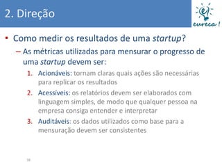 2. Direção
• Como medir os resultados de uma startup?
  – As métricas utilizadas para mensurar o progresso de
    uma startup devem ser:
     1. Acionáveis: tornam claras quais ações são necessárias
        para replicar os resultados
     2. Acessíveis: os relatórios devem ser elaborados com
        linguagem simples, de modo que qualquer pessoa na
        empresa consiga entender e interpretar
     3. Auditáveis: os dados utilizados como base para a
        mensuração devem ser consistentes


     38
 