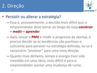 2. Direção
• Persistir ou alterar a estratégia?
  – Essa é, provavelmente, a decisão mais difícil que o
    empreendedor deve tomar ao longo do loop construir
    – medir – aprender
  – Após lançar o PMV e medir o progresso da startup, é
    preciso decidir se as tendências são positivas o
    suficiente para persistir na estratégia definida, ou se é
    necessário “pivotear” para uma nova direção
  – Quanto mais dinheiro, tempo e energia tiver sido
    investida em uma ideia, mais difícil é para o
    empreendedor aceitar uma mudança de rumo
     39
 