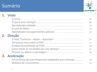 Sumário
1. Visão
     O início.............................................................................................................................   05
     O que é uma startup?..............................................................................................                      08
     Aprendizado validado..............................................................................................                      10
     O caso da IMVU..........................................................................................................                12
     Aprendizado via experimentos práticos.........................................................                                          19

2. Direção
     O loop “Construir – Medir – Aprender”.........................................................                                          22
     Um pouco mais sobre o PVM..............................................................................                                 27
     O papel da qualidade no PVM............................................................................                                 30
     Como medir os resultados de uma startup?...............................................                                                 34
     Persistir ou alterar a estratégia?........................................................................                              39

3. Aceleração
     Ferramentas do Lean Production adaptadas para startups.................                                                                 43
     Motores de crescimento........................................................................................                          45

     4
 