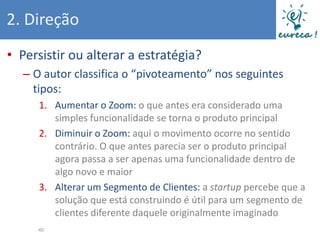 2. Direção
• Persistir ou alterar a estratégia?
  – O autor classifica o “pivoteamento” nos seguintes
    tipos:
     1. Aumentar o Zoom: o que antes era considerado uma
        simples funcionalidade se torna o produto principal
     2. Diminuir o Zoom: aqui o movimento ocorre no sentido
        contrário. O que antes parecia ser o produto principal
        agora passa a ser apenas uma funcionalidade dentro de
        algo novo e maior
     3. Alterar um Segmento de Clientes: a startup percebe que a
        solução que está construindo é útil para um segmento de
        clientes diferente daquele originalmente imaginado
     40
 