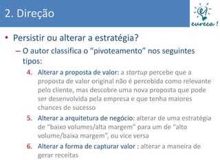 2. Direção
• Persistir ou alterar a estratégia?
  – O autor classifica o “pivoteamento” nos seguintes
    tipos:
     4. Alterar a proposta de valor: a startup percebe que a
        proposta de valor original não é percebida como relevante
        pelo cliente, mas descobre uma nova proposta que pode
        ser desenvolvida pela empresa e que tenha maiores
        chances de sucesso
     5. Alterar a arquitetura de negócio: alterar de uma estratégia
        de “baixo volumes/alta margem” para um de “alto
        volume/baixa margem”, ou vice versa
     6. Alterar a forma de capturar valor : alterar a maneira de
        gerar receitas
 