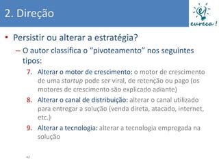 2. Direção
• Persistir ou alterar a estratégia?
  – O autor classifica o “pivoteamento” nos seguintes
    tipos:
     7. Alterar o motor de crescimento: o motor de crescimento
        de uma startup pode ser viral, de retenção ou pago (os
        motores de crescimento são explicado adiante)
     8. Alterar o canal de distribuição: alterar o canal utilizado
        para entregar a solução (venda direta, atacado, internet,
        etc.)
     9. Alterar a tecnologia: alterar a tecnologia empregada na
        solução

     42
 