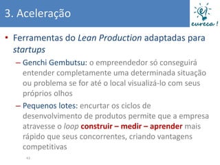 3. Aceleração
• Ferramentas do Lean Production adaptadas para
  startups
  – Genchi Gembutsu: o empreendedor só conseguirá
    entender completamente uma determinada situação
    ou problema se for até o local visualizá-lo com seus
    próprios olhos
  – Pequenos lotes: encurtar os ciclos de
    desenvolvimento de produtos permite que a empresa
    atravesse o loop construir – medir – aprender mais
    rápido que seus concorrentes, criando vantagens
    competitivas
     43
 