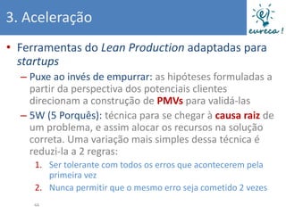 3. Aceleração
• Ferramentas do Lean Production adaptadas para
  startups
  – Puxe ao invés de empurrar: as hipóteses formuladas a
    partir da perspectiva dos potenciais clientes
    direcionam a construção de PMVs para validá-las
  – 5W (5 Porquês): técnica para se chegar à causa raiz de
    um problema, e assim alocar os recursos na solução
    correta. Uma variação mais simples dessa técnica é
    reduzi-la a 2 regras:
     1. Ser tolerante com todos os erros que acontecerem pela
        primeira vez
     2. Nunca permitir que o mesmo erro seja cometido 2 vezes
     44
 