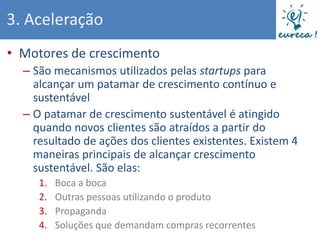 3. Aceleração
• Motores de crescimento
  – São mecanismos utilizados pelas startups para
    alcançar um patamar de crescimento contínuo e
    sustentável
  – O patamar de crescimento sustentável é atingido
    quando novos clientes são atraídos a partir do
    resultado de ações dos clientes existentes. Existem 4
    maneiras principais de alcançar crescimento
    sustentável. São elas:
     1.   Boca a boca
     2.   Outras pessoas utilizando o produto
     3.   Propaganda
     4.   Soluções que demandam compras recorrentes
 