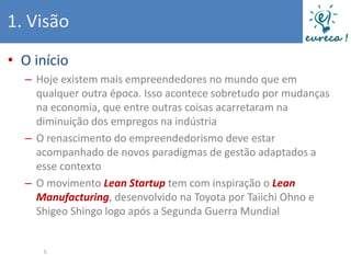 1. Visão
• O início
  – Hoje existem mais empreendedores no mundo que em
    qualquer outra época. Isso acontece sobretudo por mudanças
    na economia, que entre outras coisas acarretaram na
    diminuição dos empregos na indústria
  – O renascimento do empreendedorismo deve estar
    acompanhado de novos paradigmas de gestão adaptados a
    esse contexto
  – O movimento Lean Startup tem com inspiração o Lean
    Manufacturing, desenvolvido na Toyota por Taiichi Ohno e
    Shigeo Shingo logo após a Segunda Guerra Mundial


     5
 