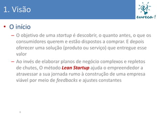 1. Visão
• O início
  – O objetivo de uma startup é descobrir, o quanto antes, o que os
    consumidores querem e estão dispostos a comprar. E depois
    oferecer uma solução (produto ou serviço) que entregue esse
    valor
  – Ao invés de elaborar planos de negócio complexos e repletos
    de chutes, O método Lean Startup ajuda o empreendedor a
    atravessar a sua jornada rumo à construção de uma empresa
    viável por meio de feedbacks e ajustes constantes




     6
 