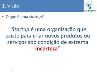 1. Visão
• O que é uma startup?


   “Startup é uma organização que
 existe para criar novos produtos ou
  serviços sob condição de extrema
              incerteza”


     8
 