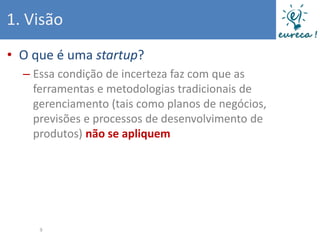 1. Visão
• O que é uma startup?
  – Essa condição de incerteza faz com que as
    ferramentas e metodologias tradicionais de
    gerenciamento (tais como planos de negócios,
    previsões e processos de desenvolvimento de
    produtos) não se apliquem




     9
 
