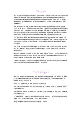 Resumo
Inês Pereira, moça simples, casadoira, ambiciosa que procura um marido que seja astuto e
sedutor. Mãe de Inês preocupada com a educação e o casamento da filha incitava-a a
casar com Pero Marques, pretendente arranjada pela alcoviteira Lianor Vaz, no entanto o
lavrador não agrada a Inês, por ser ignorante e inculto (Pero Marques nem uma cadeira
tinha visto).
Inês recusa-o, pois, quer alguém que demonstre mais cortesia (saiba combate, dançar,
cantar, fazer versos), alguém como Brás de Mata, o segundo pretendente arranjado pelos
judeus, um pouco menos sinceros que Lianor Vaz. Mas Brás da Mata representa apenas
um triunfo das aparências, um simulacro de elegância, boa educação e bem-estar social,
que acredita no casamento como solução para as suas dificuldades financeiras.
Este casamento rápido se revela desastroso para a Inês, Brás da Mata antes de sair em
missão para Africa da ordem ao seu moço que fique a vigiar Inês e que a tranque me casa
cada vez que sair à rua. Brás da Mata era um escudeiro falido que casou para poder se
aproveitar.
Três meses apos a sua partida, é morto por um mouro. Inês não tarde em casar de novo
com Pero Marques, já no fim da história aparece um Ermitão que se torna amante da
protagonista.
O ditado “mais vale asno que me leve, que cavalo que me derrube”, não podia ser melhor
representado do que na última cena da obra quando marido carrega em ombros ate ao
amante, e ainda canta com ela “assim são as coisas”.
Trata-se e uma sátira aos costumes da vida doméstica, jogando com o tema medieval da
mulher como personificação da ignorância e da malicia.
Personagens
Inês: fútil, preguiçosa, interesseira, que se casa duas vezes apenas para se livrar do tédio
da vida de solteira. Apesar do seu comportamento improprio, consegue a simpatia do
publico pela sua inteligência.
Lianor Vaz: alcoviteira, ou seja, arrumava casamentos
Mãe: dá conselhos a filha, acha importante que ela não fique solteira e torna-se cúmplice
das suas atitudes
Pero Marques: marido bobo, lavrador abastado. É ridicularizado por Inês, deixa que ela o
maltrate e o traia
Escudeiro: finge e engana criando uma imagem de “bom moço” que depois se revela um
tirano, deixa Inês presa em casa. É morto por um mouro
Moço: amigo do primeiro marido, que o ajuda a mentir
 