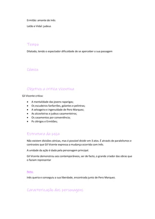 Ermitão: amante de Inês
Latão e Vidal: judeus
Tempo
Dilatado, tendo o espectador dificuldade de se aperceber a sua passagem
Cómico
Objetivo a critica vicentina
Gil Vicente critica:
 A mentalidade das jovens raparigas;
 Os escudeiros fanfarrões, galantes e pelintras;
 A selvageira e ingenuidade de Pero Marquez;
 As alcoviteiras e judeus casamenteiros;
 Os casamentos por conveniência;
 Ps clérigos e Ermitões;
Estrutura da peça
Não existem divisões cénicas, mas é possível dividir em 3 atos. É através de paralelismos e
contrastes que Gil Vicente expressa a mudança ocorrida com Inês.
A unidade da ação é dada pela personagem principal.
Gil Vicente demonstrou aos contemporâneos, ser de facto, o grande criador das obras que
o faziam representar
Nota:
Inês queria e conseguiu a sua liberdade, encontrada junto de Pero Marquez.
Caracterização das personagens
 