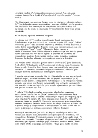 12
voz solene e audível (" A voz pesada um pouco alevantando "), e a sabedoria
resultante da experiência de vida (" Cum saber só de experiências feito"; "experto
peito ").
Não foi certamente por acaso que Camões optou por esta figura e não outra. A figura
do Velho do Restelo ressuma uma autoridade, uma respeitabilidade, que lhe permitem
falar e ser ouvido sem contestação. As suas palavras têm o peso da idade e da
experiência que daí resulta. E a autoridade provém exatamente dessa vivida e longa
experiência.
No seu discurso é possível identificar três partes.
Na primeira (est. 95-97), condena o envolvimento do país na aventura dos
descobrimentos, a que se refere de forma claramente negativa ("vã cobiça", "vaidade",
"fraudulento gosto", "dina de infames vitupérios"). Denuncia de forma inequívoca o
caráter ilusório das justificações de caráter heroico que eram apresentadas para esse
empreendimento ("Fama", "honra", "Chamam-te ilustre, chamam-te
subida","Chamam-te Fama e Glória soberana"), sendo certo que tudo isso são apenas
"nomes com quem se o povo néscio engana". E apresenta um rol extenso de
consequências negativas dessa aventura: mortes, perigos tormentas, crueldades,
desamparo das famílias adultérios, empobrecimento material e destruição
Esta primeira parte é introduzida por uma série de apóstrofes ("Ó glória de mandar",
"ó vã cobiça". "Ó fraudulento gosto"), com as quais revela que o que ele condena é de
facto a ambição desmedida do ser humano, neste caso materializada na expansão
ultramarina. O sentimento de exaltada indignação manifesta-se, sobretudo, pela
utilização insistente de exclamações e interrogações retóricas
A segunda parte abrande as estrofes 98 a 101. É introduzida por uma nova apóstrofe,
desta vez dirigida, não a um sentimento, mas aos próprios seres humanos ("ó tu,
gèração daquele insano"). Se na primeira parte manifestou a sua oposição às aventuras
insensatas que lançam o ser humano na inquietação e no sofrimento, agora propõe
uma alternativa menos má, sugerindo que a ambição seja canalizada para um objetivo
mais próximo - o Norte de África
A estância 99 é toda ela preenchida com orações subordinadas concessivas,
anaforicamente introduzidas por "já que", antecedendo a sua proposta de forma
reiterada e cobrindo todas as variantes dessa ambição: religiosa ("Se tu pola [Lei] de
Cristo só pelejas?"), material ("Se terras e riquezas mais desejas?"), militar ("Se
queres por vitórias ser louvado?"). E aproveita para apresentar novas consequências
maléficas da expansão marítima: fortalecimento do inimigo tradicional ("Deixas criar
às portas o inimigo"), despovoamento e enfraquecimento do reino. E mais uma vez
recorre às interrogações retóricas como recurso estilístico dominante.
Vem depois a terceira parte (est. 102-104). O poeta recorda figuras míticas do
passado, que, de certo modo, representam casos paradigmáticos de ambição, com
consequências dramáticas. Começa por condenar o inventor da navegação à vela - "o
primeiro que, no mundo, / Nas ondas vela pôs em seco lenho!". Faz depois referência
a Prometeu, que, segundo a mitologia grega, teria criado a espécie humana, dando
assim origem a todas as desgraças consequentes - "Fogo que o mundo em armas
 