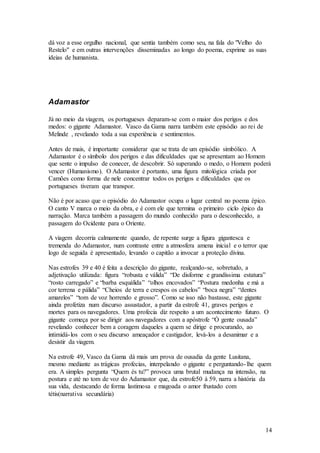 14
dá voz a esse orgulho nacional, que sentia também como seu, na fala do "Velho do
Restelo" e em outras intervenções disseminadas ao longo do poema, exprime as suas
ideias de humanista.
Adamastor
Já no meio da viagem, os portugueses deparam-se com o maior dos perigos e dos
medos: o gigante Adamastor. Vasco da Gama narra também este episódio ao rei de
Melinde , revelando toda a sua experiência e sentimentos.
Antes de mais, é importante considerar que se trata de um episódio simbólico. A
Adamastor é o símbolo dos perigos e das dificuldades que se apresentam ao Homem
que sente o impulso de conecer, de descobrir. Só superando o medo, o Homem poderá
vencer (Humanismo). O Adamastor é portanto, uma figura mitológica criada por
Camões como forma de nele concentrar todos os perigos e dificuldades que os
portugueses tiveram que transpor.
Não é por acaso que o episódio do Adamastor ocupa o lugar central no poema épico.
O canto V marca o meio da obra, e é com ele que termina o primeiro ciclo épico da
narração. Marca também a passagem do mundo conhecido para o desconhecido, a
passagem do Ocidente para o Oriente.
A viagem decorria calmamente quando, de repente surge a figura gigantesca e
tremenda do Adamastor, num contraste entre a atmosfera amena inicial e o terror que
logo de seguida é apresentado, levando o capitão a invocar a proteção divina.
Nas estrofes 39 e 40 é feita a descrição do gigante, realçando-se, sobretudo, a
adjetivação utilizada: figura “robusta e válida” “De disforme e grandíssima estatura”
“rosto carregado” e “barba esquálida” “olhos encovados” “Postura medonha e má a
cor terrena e pálida” “Cheios de terra e crespos os cabelos” “boca negra” “dentes
amarelos” “tom de voz horrendo e grosso”. Como se isso não bastasse, este gigante
ainda profetiza num discurso assustador, a partir da estrofe 41, graves perigos e
mortes para os navegadores. Uma profecia diz respeito a um acontecimento futuro. O
gigante começa por se dirigir aos navegadores com a apóstrofe “Ó gente ousada”
revelando conhecer bem a coragem daqueles a quem se dirige e procurando, ao
intimidá-los com o seu discurso ameaçador e castigador, levá-los a desanimar e a
desistir da viagem.
Na estrofe 49, Vasco da Gama dá mais um prova de ousadia da gente Lusitana,
mesmo mediante as trágicas profecias, interpelando o gigante e perguntando-lhe quem
era. A simples pergunta “Quem és tu?” provoca uma brutal mudança na intensão, na
postura e até no tom de voz do Adamastor que, da estrofe50 à 59, narra a história da
sua vida, destacando de forma lastimosa e magoada o amor frustado com
tétis(narrativa secundária)
 
