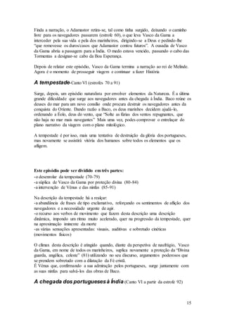 15
Finda a narração, o Adamastor retira-se, tal como tinha surgido, deixando o caminho
livre para os navegadores passarem (estrofe 60), o que leva Vasco da Gama a
interceder pela sua vida e pela dos marinheiros, dirigindo-se a Deus e pedindo-lhe
“que removesse os duros/casos que Adamastor contou futuros”. A ousadia de Vasco
da Gama abriu a passagem para a Índia. O medo estava vencido, passando o cabo das
Tormentas a designar-se cabo da Boa Esperança.
Depois de relatar este episódio, Vasco da Gama termina a narração ao rei de Melinde.
Agora é o momento de prosseguir viagem e continuar a fazer História
A tempestade-Canto VI (estrofes 70 a 91)
Surge, depois, um episódio naturalista por envolver elementos da Natureza. É a última
grande dificuldade que surge aos navegadores antes da chegada à Índia. Baco reúne os
deuses do mar para um novo consílio onde procura destruir os navegadores antes da
conquista do Oriente. Dando razão a Baco, os deus marinhos decidem ajudá-lo,
ordenando a Éolo, deus do vento, que “Solte as fúrias dos ventos repugnantes, que
não haja no mar mais navegantes” Mais uma vez, podes comprovar o entrelaçar do
plano narrativo da viagem com o plano mitológico.
A tempestade é por isso, mais uma tentativa de destruição da glória dos portugueses,
mas novamente se assistirá vitória dos humanos sobre todos os elementos que os
afligem.
Este episódio pode ser dividido em três partes:
-o desenrolar da tempestade (70-79)
-a súplica de Vasco da Gama por proteção divina (80-84)
-a intervenção de Vénus e das ninfas (85-91)
Na descrição da tempestade há a realçar:
-a abundância de frases de tipo exclamativo, reforçando os sentimentos de aflição dos
navegadores e a necessidade urgente de agir.
-o recurso aos verbos de movimento que fazem desta descrição uma descrição
dinâmica, impondo um ritmo muito acelerado, quer na progressão da tempestade, quer
na aproximação iminente da morte
-as várias sensações apresentadas: visuais, auditivas e sobretudo cinéticas
(movimentos físicos)
O clímax desta descrição é atingido quando, diante da perspetiva de naufrágio, Vasco
da Gama, em nome de todos os marinheiros, suplica novamente a proteção da “Divina
guarda, angélica, celeste” (81) utilizando no seu discurso, argumentos poderosos que
se prendem sobretudo com a dilatação da Fé cristã.
É Vénus que, confirmando a sua admiração pelos portugueses, surge juntamente com
as suas ninfas para salvá-los das obras de Baco.
A chegada dos portuguesesà Índia (Canto VI a partir da estrofe 92)
 