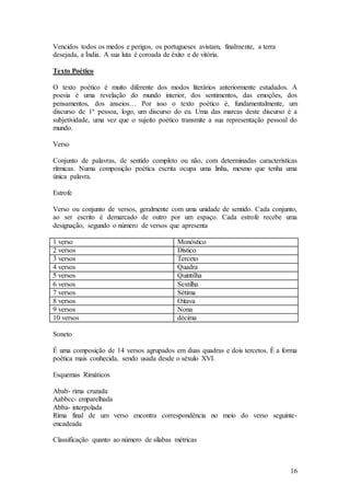 16
Vencidos todos os medos e perigos, os portugueses avistam, finalmente, a terra
desejada, a Índia. A sua luta é coroada de êxito e de vitória.
Texto Poético
O texto poético é muito diferente dos modos literários anteriormente estudados. A
poesia é uma revelação do mundo interior, dos sentimentos, das emoções, dos
pensamentos, dos anseios… Por isso o texto poético é, fundamentalmente, um
discurso de 1ª pessoa, logo, um discurso do eu. Uma das marcas deste discurso é a
subjetividade, uma vez que o sujeito poético transmite a sua representação pessoal do
mundo.
Verso
Conjunto de palavras, de sentido completo ou não, com determinadas características
rítmicas. Numa composição poética escrita ocupa uma linha, mesmo que tenha uma
única palavra.
Estrofe
Verso ou conjunto de versos, geralmente com uma unidade de sentido. Cada conjunto,
ao ser escrito é demarcado de outro por um espaço. Cada estrofe recebe uma
designação, segundo o número de versos que apresenta
1 verso Monóstico
2 versos Dístico
3 versos Terceto
4 versos Quadra
5 versos Quintilha
6 versos Sextilha
7 versos Sétima
8 versos Oitava
9 versos Nona
10 versos décima
Soneto
É uma composição de 14 versos agrupados em duas quadras e dois tercetos. É a forma
poética mais conhecida, sendo usada desde o séxulo XVI.
Esquemas Rimáticos
Abab- rima cruzada
Aabbcc- emparelhada
Abba- interpolada
Rima final de um verso encontra correspondência no meio do verso seguinte-
encadeada
Classificação quanto ao número de sílabas métricas
 