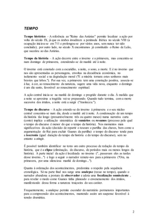 2
TEMPO
Tempo histórico – A referência ao "Reino das Astúrias" permite localizar a ação por
volta do século IX, já que os árabes invadiram a península ibérica no século VIII (a
ocupação iniciou-se em 711 e prolongou-se por vários anos, sem nunca ter sido
concluída); por outro lado, no século X encontramos já constituído o Reino de Leão,
que sucedeu ao das Astúrias.
Tempo da história – A ação decorre entre o inverno e a primavera, mas concentra-se
num domingo de primavera, estendendo-se de manhã até à noite.
O inverno está conotado com a escuridão, a noite, o sono, a morte. E é no inverno que
nos são apresentadas as personagens, envoltas na decadência económica, no
isolamento social e na degradação moral ("E a miséria tornara estes senhores mais
bravios que lobos."). Por sua vez, a primavera tem uma conotação positiva, associa-se
à luz, à cor, ao renascimento da natureza, sugere uma vida nova, enquanto o domingo
é um dia santo, favorável ao renascimento espiritual.
A ação central inicia-se na manhã de domingo e progride durante o dia. À medida que
a noite se aproxima a tragédia vai-se preparando. Quando tudo termina, com a morte
sucessiva dos irmãos, a noite está a surgir ("Anoiteceu.").
Tempo do discurso – A ação estende-se do inverno à primavera e o seu núcleo
central concentra-se num dia, desde a manhã até à noite. A condensação de um tempo
da história tão longo (presumivelmente três ou quatro meses) numa narrativa curta
(conto) implica a utilização sistemática de sumários ou resumos (processo pelo qual
o tempo do discurso é menor do que o tempo da história). Nos momentos mais
significativos da ação (decisão de repartir o tesouro e partilha das chaves, bem como a
argumentação de Rui para excluir Guanes da partilha) o tempo do discurso tende para
a isocronia (igual duração do tempo da história e do tempo do discurso), sem no
entanto a atingir.
É possível também identificar no texto um outro processo de redução do tempo da
história, que é a elipse (eliminação, do discurso, de períodos mais ou menos longos da
história). A parte inicial da ação é localizada no inverno ("...passavam eles as tardes
desse inverno...") e logo a seguir o narrador remete-nos para a primavera ("Ora, na
primavera, por uma silenciosa manhã de domingo...").
Quanta à ordenação dos acontecimentos, predomina o respeito pela sequência
cronológica. Só na parte final nos surge uma analepse (recuo no tempo), quando o
narrador abandona a postura de observador e adota uma focalização omnisciente ,
para revelar o modo como Guanes tinha planeado o envenenamento dos irmãos,
manifestando dessa forma a natureza traiçoeira do seu caráter.
Frequentemente, a analepse permite esconder do narratário pormenores importantes
para a compreensão dos acontecimentos, mantendo assim um suspense favorável à
tensão dramática.
 