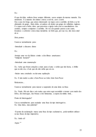22
Ex.:
O que ela dizia, embora fosse sempre diferente, soava sempre da mesma maneira. Era
monótono. E a maioria dos alunos estava a ouvi-la...sem a ouvir.
Era o caso do Jorge, que estava interessado no rapaz com o carrinho de bebe e se foi
afastando do grupo. Alem deles, só andava ali dentro um grupo de velhinhos ingleses.
E o rapaz com o bebe, claro, que percorreu a igreja toda com os auscultadores nos
ouvidos, sempre a empurrar o carrinho. De vez em quando parava a um canto,
levantava o cobertor e dava duas mexidelas no bebe que, por sua vez, não dava sinal
de si.
Dois pontos:
Usam-se normalmente para:
-Introduzir o discurso direto
Ex.:
Arranjo uma voz de falsete e imito o dos filmes americanos:
“Antípode homem?”
-Introduzir uma enumeração
Ex.: Acho que foram emoções a mais para a Luísa: o sótão que não havia, o Abílio
que eu não era, o Luís que ela não sabia que era eu.
-Iniciar uma conclusão ou dar uma explicação
Ex.: E não tardei a colar o Sem Pavor ao João: João Sem Pavor
Reticencias...
Usam-se normalmente para marcar a suspensão de uma ideia ou frase.
Ex.: Nada...Há seis dias e seis noites que estou aqui escondido a tremer com medo dos
lobos, dos morcegos, das bruxas e dos fantasmas, a espera da minha irmã...
Ponto de Interrogação?
Usa-se normalmente para assinalar uma frase do tipo interrogativo.
Ex.: Que dizes, meu palerma?
O ponto de exclamação marca uma frase do tipo exclamativo, pode também utilizar-
se nas frases do tipo imperativo.
Ex.: Anda cá!
Aspas “”
 
