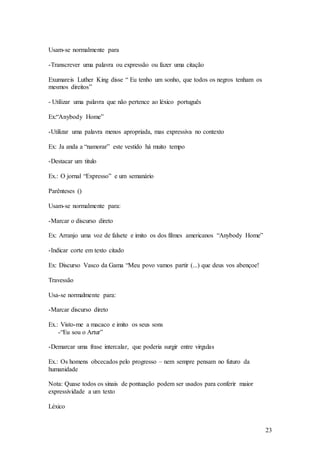 23
Usam-se normalmente para
-Transcrever uma palavra ou expressão ou fazer uma citação
Exumareis Luther King disse “ Eu tenho um sonho, que todos os negros tenham os
mesmos direitos”
- Utilizar uma palavra que não pertence ao léxico português
Ex:“Anybody Home”
-Utilizar uma palavra menos apropriada, mas expressiva no contexto
Ex: Ja anda a “namorar” este vestido há muito tempo
-Destacar um titulo
Ex.: O jornal “Expresso” e um semanário
Parênteses ()
Usam-se normalmente para:
-Marcar o discurso direto
Ex: Arranjo uma voz de falsete e imito os dos filmes americanos “Anybody Home”
-Indicar corte em texto citado
Ex: Discurso Vasco da Gama “Meu povo vamos partir (...) que deus vos abençoe!
Travessão
Usa-se normalmente para:
-Marcar discurso direto
Ex.: Visto-me a macaco e imito os seus sons
-“Eu sou o Artur”
-Demarcar uma frase intercalar, que poderia surgir entre virgulas
Ex.: Os homens obcecados pelo progresso – nem sempre pensam no futuro da
humanidade
Nota: Quase todos os sinais de pontuação podem ser usados para conferir maior
expressividade a um texto
Léxico
 