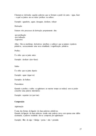 27
Chamam-se derivadas aquelas palavras que se formam a partir de outra – água, fazer
– a qual se juntou um ou vários prefixos ou sufixos:
Exemplo: aguadeiro, aguar, desaguar, desfazer, refazer
Derivação
Existem três processos de derivação propriamente dita:
-por prefixação
-por sufixação
-regressiva
Afixo: São os morfemas derivativos (prefixos e sufixos) que se juntam à palavra
primitiva, acrescentando uma nova tonalidade à significação primitiva
Prefixo:
É o afixo que se junta antes:
Exemplo: desfazer (des+fazer)
Sufixo
É o afixo que se junta depois:
Exemplo: aguar (água+ar)
Exemplos de Sufixos
Parassintese
Quando o prefixo e sufixo se aglutinam ao mesmo tempo ao radical, sem se poder
conceber uma palavra intermédia:
Exemplo: repatriar (re+pat+riar)
Composição
Aglutinação
É uma das formas de ligação de duas palavras primitivas.
Quando da ligação de duas palavras resulta uma palavra nova com apenas uma sílaba
acentuada, a palavra resultante diz-se composta por aglutinação
Exemplo: filho de algo > fidalgo / perna + alta > pernalta
 