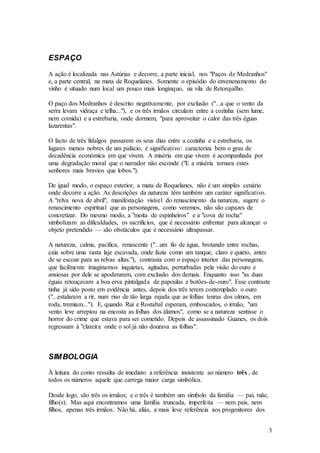 3
ESPAÇO
A ação é localizada nas Astúrias e decorre, a parte inicial, nos "Paços de Medranhos"
e, a parte central, na mata de Roquelanes. Somente o episódio do envenenamento do
vinho é situado num local um pouco mais longínquo, na vila de Retorquilho.
O paço dos Medranhos é descrito negativamente, por exclusão ("...a que o vento da
serra levara vidraça e telha..."), e os três irmãos circulam entre a cozinha (sem lume,
nem comida) e a estrebaria, onde dormem, "para aproveitar o calor das três éguas
lazarentas".
O facto de três fidalgos passarem os seus dias entre a cozinha e a estrebaria, os
lugares menos nobres de um palácio, é significativo: caracteriza bem o grau de
decadência económica em que vivem. A miséria em que vivem é acompanhada por
uma degradação moral que o narrador não esconde ("E a miséria tornara estes
senhores mais bravios que lobos.").
De igual modo, o espaço exterior, a mata de Roquelanes, não é um simples cenário
onde decorre a ação. As descrições da natureza têm também um caráter significativo.
A "relva nova de abril", manifestação visível do renascimento da natureza, sugere o
renascimento espiritual que as personagens, como veremos, não são capazes de
concretizar. Do mesmo modo, a "moita de espinheiros" e a "cova de rocha"
simbolizam as dificuldades, os sacrifícios, que é necessário enfrentar para alcançar o
objeto pretendido — são obstáculos que é necessário ultrapassar.
A natureza, calma, pacífica, renascente ("...um fio de água, brotando entre rochas,
caía sobre uma vasta laje escavada, onde fazia como um tanque, claro e quieto, antes
de se escoar para as relvas altas."), contrasta com o espaço interior das personagens,
que facilmente imaginamos inquietas, agitadas, perturbadas pela visão do ouro e
ansiosas por dele se apoderarem, com exclusão dos demais. Enquanto isso "as duas
éguas retouçavam a boa erva pintalgada de papoulas e botões-de-ouro". Esse contraste
tinha já sido posto em evidência antes, depois dos três terem contemplado o ouro
("...estalaram a rir, num riso de tão larga rajada que as folhas tenras dos olmos, em
roda, tremiam..."). E, quando Rui e Rostabal esperam, emboscados, o irmão, "um
vento leve arrepiou na encosta as folhas dos álamos", como se a natureza sentisse o
horror do crime que estava para ser cometido. Depois de assassinado Guanes, os dois
regressam à "clareira onde o sol já não dourava as folhas".
SIMBOLOGIA
À leitura do conto ressalta de imediato a referência insistente ao número três , de
todos os números aquele que carrega maior carga simbólica.
Desde logo, são três os irmãos; e o três é também um símbolo da família — pai, mãe,
filho(s). Mas aqui encontramos uma família truncada, imperfeita — nem pais, nem
filhos, apenas três irmãos. Não há, aliás, a mais leve referência aos progenitores dos
 