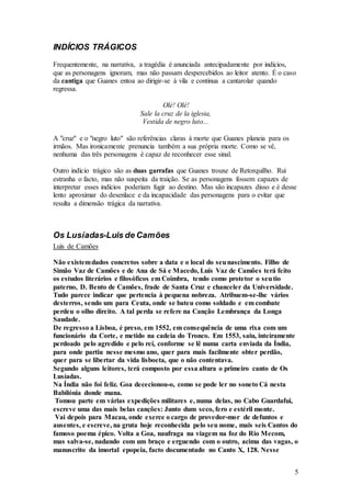 5
INDÍCIOS TRÁGICOS
Frequentemente, na narrativa, a tragédia é anunciada antecipadamente por indícios,
que as personagens ignoram, mas não passam despercebidos ao leitor atento. É o caso
da cantiga que Guanes entoa ao dirigir-se à vila e continua a cantarolar quando
regressa.
Olé! Olé!
Sale la cruz de la iglesia,
Vestida de negro luto...
A "cruz" e o "negro luto" são referências claras à morte que Guanes planeia para os
irmãos. Mas ironicamente prenuncia também a sua própria morte. Como se vê,
nenhuma das três personagens é capaz de reconhecer esse sinal.
Outro indício trágico são as duas garrafas que Guanes trouxe de Retorquilho. Rui
estranha o facto, mas não suspeita da traição. Se as personagens fossem capazes de
interpretar esses indícios poderiam fugir ao destino. Mas são incapazes disso e é desse
lento aproximar do desenlace e da incapacidade das personagens para o evitar que
resulta a dimensão trágica da narrativa.
Os Lusíadas-Luis de Camões
Luís de Camões
Não existemdados concretos sobre a data e o local do seunascimento. Filho de
Simão Vaz de Camões e de Ana de Sá e Macedo, Luís Vaz de Camões terá feito
os estudos literários e filosóficos em Coimbra, tendo como protetor o seutio
paterno, D. Bento de Camões, frade de Santa Cruz e chanceler da Universidade.
Tudo parece indicar que pertencia à pequena nobreza. Atribuem-se-lhe vários
desterros, sendo um para Ceuta, onde se bateu como soldado e em combate
perdeu o olho direito. A tal perda se refere na Canção Lembrança da Longa
Saudade.
De regresso a Lisboa, é preso, em 1552, em consequência de uma rixa com um
funcionário da Corte, e metido na cadeia do Tronco. Em 1553, saiu, inteiramente
perdoado pelo agredido e pelo rei, conforme se lê numa carta enviada da Índia,
para onde partiu nesse mesmo ano, quer para mais facilmente obter perdão,
quer para se libertar da vida lisboeta, que o não contentava.
Segundo alguns leitores, terá composto por essa altura o primeiro canto de Os
Lusíadas.
Na Índia não foi feliz. Goa dececionou-o, como se pode ler no soneto Cá nesta
Babilónia donde mana.
Tomou parte em várias expedições militares e, numa delas, no Cabo Guardafui,
escreve uma das mais belas canções: Junto dum seco, fero e estéril monte.
Vai depois para Macau, onde exerce o cargo de provedor-mor de defuntos e
ausentes, e escreve, na gruta hoje reconhecida pelo seu nome, mais seis Cantos do
famoso poema épico. Volta a Goa, naufraga na viagem na foz do Rio Mecom,
mas salva-se, nadando com um braço e erguendo com o outro, acima das vagas, o
manuscrito da imortal epopeia, facto documentado no Canto X, 128. Nesse
 