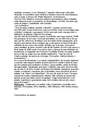 6
naufrágio viu morrer a sua "Dinamene", rapariga chinesa que se lhe tinha
afeiçoado. A esta fatídica morte dedicou os famosos sonetos do ciclo Dinamene,
entre os quais se destaca Ah! Minha Dinamene! Assim deixaste.
Em Goa sofre caluniosas acusações, dolorosas perseguições e duros trabalhos,
vindo Diogo do Couto a encontrá-lo em Moçambique, em 1568, "tão pobre que
comia de amigos", trabalhando n'Os Lusíadas
e no seuParnaso,
"livro de muita erudição, doutrina e filosofia", segundo o mesmo autor.
Em 1569, após 16 anos de desterro, regressa a Lisboa, tendo os seus amigos pago
as dívidas e comprado o passaporte. Só três anos mais tarde consegue obter a
publicação da primeira edição de Os Lusíadas,
que lhe valeu de D. Sebastião, a quem era dedicado, uma tença anual de 15 000
réis pelo prazo de três anos e renovado pela última vez em 1582 a favor de sua
mãe, que lhe sobreviveu. Os últimos anos de Camões foram amargurados pela
doença e pela miséria. Reza a tradição que se não morreu de fome foi devido à
solicitude de um escravo Jau, trazido da Índia, que ia de noite, sem o poeta
saber, mendigar de porta em porta o pão do dia seguinte. O certo é que morreu a
10 de Junho de 1580, sendo o seuenterro feito a expensas de uma instituição de
beneficência, a Companhia dos Cortesãos. Um fidalgo letrado seuamigo mandou
inscrever-lhe na campa rasa um epitáfio significativo: "Aqui jaz Luís de
Camões, príncipe dos poetas do seutempo. Viveu pobre e miseravelmente, e
assim morreu."
Se a escassezde documentos e os registos autobiográficos da sua obra ajudaram
a construir uma imagem lendária de poeta miserável, exilado e infeliz no amor,
que foi exaltada pelos românticos (Camões, o poeta maldito, vítima do destino,
incompreendido, abandonado pelo amor e solitário), uma outra faceta ressalta
da sua vida. É, de facto, Camões um homem determinado, humanista, pensador,
viajado, aventureiro, experiente, que se deslumbra com a descoberta de novos
mundos e de "Outro ser civilizacional". Por isso, diz Jorge de Sena: "Se pouco
sabemos de Camões, biograficamente falando, tudo sabemos da sua persona
poética, já que não muitos poetas em qualquer tempo transformaram a sua
própria experiência e pensamento numa tal reveladora obra de arte como a
poesia de Camões."
Bibliografia: Composições em medida velha; Composições em medida nova;
Epístolas; Os Lusíadas, 1572; Anfitriões, 1587; Filomeno, 1587; El-Rei Seleuco,
1645
Características da epopeia
 