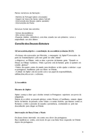 8
Planos narrativos da Narração:
-História de Portugal (plano encaixado)
-Viagem de Vasco Da Gama (plano fulcral)
-Intervenção dos Deuses (plano paralelo)
-Intervenções do Poeta
Estrutura formal das estrofes:
-Versos decassilábicos
-Oito versos (oitavas)
-Esquema rimático (abababcc), com rima cruzada nos seis primeiros versos e
emparelhada nos dois últimos
Consílio dos Deuses-Estrutura
1)Convocatória,objetivo e constituição da assembleia (estâncias 20-23)
-Os deuses são convocados por Mercúrio, o mensageiro de Júpiter”Convocados da
parte do Tonante(Júpiter) pelo neto gentil do velho atlante”
-e dirigem-se ao Olimpo, onde se situa o governo da humana gente. “Quando os
Deuses no Olimpo Luminoso, Onde o governo está da humana gente se ajuntam em
consílio glorioso”
-Vindos dos quatro cantos do mundo para decidirem se irão ajudar e valorizar o que
os portugueses batalharam pelo seu futuro no Oriente.
-A atitude de Júpiter está de acordo com o seu papel de responsabilidade,
sublime,dino,alto,severo e soberano.
2) Assembleia
Discurso de Júpiter
Júpiter começa a dizer que o destino tornará os Portugueses superiores aos povos da
antiguidade.
Depois de se referir ao passado glorioso contra Mouros e Castelhanos, enuncia alguns
herois da história do passado, como Viriato e o astuto Sertório, que lutaram contra os
Romanos e refere o presente de ousadia e persistência, aventurando-se pelo mar
desconhecido para chegar ao Oriente
Intervenções de Baco,Vénus e Marte
Os deuses foram intervindo ora contra ora a favor dos portugueses.
Baco manifesta-se contra, com receio de que a sua fama fosse esquecida no Oriente
depois dos portugueses.
 