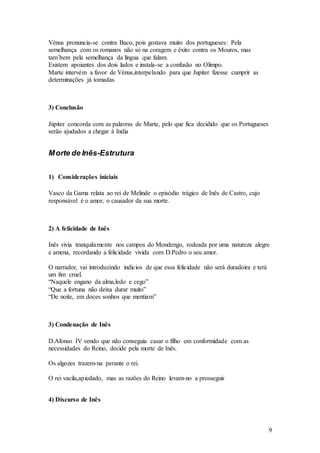 9
Vénus pronuncia-se contra Baco, pois gostava muito dos portugueses: Pela
semelhança com os romanos não só na coragem e êxito contra os Mouros, mas
tam´bem pela semelhança da língua que falam.
Existem apoiantes dos dois lados e instala-se a confusão no Olimpo.
Marte intervém a favor de Vénus,interpelando para que Jupiter fizesse cumprir as
determinações já tomadas.
3) Conclusão
Júpiter concorda com as palavras de Marte, pelo que fica decidido que os Portugueses
serão ajudados a chegar à India
Morte de Inês-Estrutura
1) Considerações iniciais
Vasco da Gama relata ao rei de Melinde o episódio trágico de Inês de Castro, cujo
responsável é o amor, o causador da sua morte.
2) A felicidade de Inês
Inês vivia tranquilamente nos campos do Mondengo, rodeada por uma natureza alegre
e amena, recordando a felicidade vivida com D.Pedro o seu amor.
O narrador, vai introduzindo indícios de que essa felicidade não será duradoira e terá
um fim cruel.
“Naquele engano da alma,ledo e cego”
“Que a fortuna não deixa durar muito”
“De noite, em doces sonhos que mentiam”
3) Condenação de Inês
D.Afonso IV vendo que não conseguia casar o filho em conformidade com as
necessidades do Reino, decide pela morte de Inês.
Os algozes trazem-na perante o rei.
O rei vacila,apiedado, mas as razões do Reino levam-no a prosseguir
4) Discurso de Inês
 