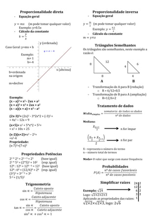 Trigonometria	
  
sin ∝ =
𝐶𝑎𝑡𝑒𝑡𝑜  𝑜𝑝𝑜𝑠𝑡𝑜
𝐻𝑖𝑝𝑜𝑡𝑒𝑛𝑢𝑠𝑎
	
  
cos ∝ =
𝐶𝑎𝑡𝑒𝑡𝑜  𝑎𝑑𝑗𝑎𝑐𝑒𝑛𝑡𝑒
𝐻𝑖𝑝𝑜𝑡𝑒𝑛𝑢𝑠𝑎
	
  
tan ∝ =
sin ∝
cos ∝
=
𝐶𝑎𝑡𝑒𝑡𝑜  𝑜𝑝𝑜𝑠𝑡𝑜
𝐶𝑎𝑡𝑒𝑡𝑜  𝑎𝑑𝑗𝑎𝑐𝑒𝑛𝑡𝑒
	
  
sin!
∝   +  cos!
∝  = 1	
  
	
  
Proporcionalidade	
  direta	
  	
  
-­‐ Equação	
  geral	
  	
  
	
  
𝑦 = 𝑚𝑥	
   (m	
  pode	
  tomar	
  qualquer	
  valor)
	
   Exemplo:	
  y=0.5x	
  
-­‐ Cálculo	
  da	
  constante	
   	
  
𝑘 =
𝑦
𝑥
	
  
	
  
	
  
	
  
	
  
	
  
	
  
	
  
	
  
	
  
	
  
	
  
	
  
	
  
	
  
	
  
Exemplo:	
  
(x	
  –	
  a)2	
  =	
  x2	
  -­‐	
  2ax	
  +	
  a2	
  	
  	
  
(x	
  +	
  a)2	
  =	
  x2	
  +	
  2ax	
  +	
  a2	
  	
  
(x	
  –	
  a)(x	
  +	
  a)	
  =	
  x2	
  –	
  a2	
  	
  
	
  
(2x-­‐3)2=	
  (2x)2	
  -­‐	
  3*2x*2	
  +	
  (-­‐3)2	
  =	
  
=	
  4x2	
  –	
  12x	
  +	
  9	
  	
  
	
  
(x+5)=	
  x2	
  +	
  5*x*2	
  +	
  52=	
  
=	
  x2	
  +	
  10x	
  +	
  25	
  
	
  
(x-­‐2)(x+2)=x2	
  –	
  22=	
  
=x2-­‐4	
  
Propriedade:	
  
(x-­‐7)2=(7-­‐x)2	
  
	
  
	
  
Propriedades	
  Potências	
  	
  
22	
  *	
  23	
  =	
  22	
  +	
  3	
  =	
  25	
  	
  	
  	
  	
  	
  	
  	
  	
  	
  	
  (base	
  igual)	
  
22	
  *	
  52	
  =	
  (2*5)2	
  =	
  102	
  	
  	
  	
  	
  	
  (exp.	
  igual)	
  
128	
  :	
  126	
  =	
  128	
  –	
  6	
  =	
  122	
  	
  	
  (base	
  igual)	
  
128	
  :	
  68	
  =	
  (12/6)8	
  =	
  28	
  	
  	
  	
  (exp.	
  igual)	
  
(32)3	
  =	
  32	
  *	
  3	
  =	
  36	
  	
  
5-­‐2	
  =	
  (1/5)2	
  
	
  
	
  
	
  
	
  
	
  
	
  
	
  
	
  
	
  
Proporcionalidade	
  inversa	
  
-­‐ Equação	
  geral	
  
	
  
𝑦 =
!
!
	
   	
  (m	
  pode	
  tomar	
  qualquer	
  valor)
	
   Exemplo:	
   𝑦 =
!.!
!
	
  
-­‐ Cálculo	
  da	
  constante	
  
𝑚 = 𝑦×𝑥	
  
	
  
Triângulos	
  Semelhantes	
  
Os	
  triângulos	
  são	
  semelhantes,	
  neste	
  exemplo	
  a	
  
razão	
  é:	
  	
  
-­‐ Transformação	
  de	
  A	
  para	
  B	
  (redução)	
  	
  
o R	
  =	
  6/12=0,5	
  
-­‐ Transformação	
  de	
  B	
  para	
  A	
  (ampliação)	
  
o R=12/6=2	
  
	
  
Tratamento	
  de	
  dados	
  
	
  
𝑴é𝒅𝒊𝒂 𝒔𝒊𝒎𝒑𝒍𝒆𝒔 =
𝑠𝑜𝑚𝑎𝑡𝑜𝑟𝑖𝑜    𝑑𝑒  𝑡𝑜𝑑𝑜𝑠  𝑜𝑠  𝑑𝑎𝑑𝑜𝑠
𝑛º  𝑑𝑒  𝑑𝑎𝑑𝑜𝑠
	
  
	
  
Mediana:	
  
	
  
	
  
	
  
	
  
	
  
	
  
	
  
X	
  -­‐	
  representa	
  o	
  número	
  do	
  termo	
  
n	
  –	
  número	
  total	
  de	
  termos	
  
	
  
Moda=	
  O	
  valor	
  que	
  surge	
  com	
  maior	
  frequência	
  
	
  
Probabilidades	
  
𝑃 𝐴 =
𝑛º  𝑑𝑒  𝑐𝑎𝑠𝑜𝑠  𝑓𝑎𝑣𝑜𝑟á𝑣𝑒𝑖𝑠
𝑛º  𝑑𝑒  𝑐𝑎𝑠𝑜𝑠  𝑝𝑜𝑠𝑠í𝑣𝑒𝑖𝑠
	
  
	
  
Simplificar	
  raízes	
  
	
  
Exemplo:	
   24	
  	
  	
  
Logo:	
   2×2×2×3	
  	
  
Aplicando	
  as	
  propriedades	
  das	
  raízes:	
  
2×2× 2×3,	
  logo:	
  2 6	
  
	
  
Caso	
  Geral:	
  y=mx	
  +	
  b	
  
	
  
Exemplo:	
  
m=	
  1	
  
b=-­‐4	
  
6	
  
4	
  
4	
  
12	
  
8	
  
8	
  
A	
   	
   	
   	
  	
  	
  	
  B	
  
b=ordenada	
  
na	
  origem	
  
	
  
m=declive	
  
x	
  (abcissa)	
  
y	
  (ordenada)	
  
𝑋!!!
!
	
  
	
  
!𝑋!
!
+ 𝑋!
!
!!
!
2
	
  
n	
  for	
  ímpar	
  
	
  
	
  
n	
  for	
  par	
  
 