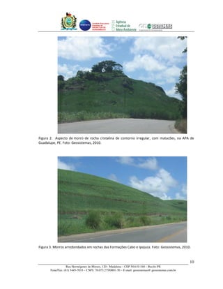 Unidade Executora
                                     Estadual do
                                     PRODETUR DE
                                     PERNAMBUCO




Figura 2. Aspecto de morro de rocha cristalina de contorno irregular, com matacões, na APA de
Guadalupe, PE. Foto: Geosistemas, 2010.




Figura 3. Morros arredondados em rochas das Formações Cabo e Ipojuca. Foto: Geosistemas, 2010.


                                                                                                       10
                   Rua Hermógenes de Morais, 120 - Madalena – CEP 50.610-160 – Recife-PE
       Fone/Fax: (81) 3445-7033 – CNPJ: 70.073.275/0001-30 – E-mail: geosistemas@ geosistemas.com.br
 