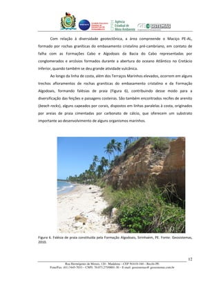 Unidade Executora
                                     Estadual do
                                     PRODETUR DE
                                     PERNAMBUCO




       Com relação à diversidade geotectônica, a área compreende o Maciço PE-AL,
formado por rochas graníticas do embasamento cristalino pré-cambriano, em contato de
falha com as Formações Cabo e Algodoais da Bacia do Cabo representadas por
conglomerados e arcósios formados durante a abertura do oceano Atlântico no Cretácio
Inferior, quando também se deu grande atividade vulcânica.
       Ao longo da linha de costa, além dos Terraços Marinhos elevados, ocorrem em alguns
trechos afloramentos de rochas graníticas do embasamento cristalino e da Formação
Algodoais, formando falésias de praia (Figura 6), contribuindo desse modo para a
diversificação das feições e paisagens costeiras. São também encontrados recifes de arenito
(beach rocks), alguns capeados por corais, dispostos em linhas paralelas à costa, originados
por areias de praia cimentadas por carbonato de cálcio, que oferecem um substrato
importante ao desenvolvimento de alguns organismos marinhos.




Figura 6. Falésia de praia constituída pela Formação Algodoais, Sirinhaém, PE. Fonte: Geosistemas,
2010.



                                                                                                       12
                   Rua Hermógenes de Morais, 120 - Madalena – CEP 50.610-160 – Recife-PE
       Fone/Fax: (81) 3445-7033 – CNPJ: 70.073.275/0001-30 – E-mail: geosistemas@ geosistemas.com.br
 