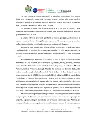 Unidade Executora
                                     Estadual do
                                     PRODETUR DE
                                     PERNAMBUCO




       Por estar inserida na Zona da Mata, a APA de Guadalupe apresenta um clima tropical
úmido, com chuvas mais concentradas nos meses de maio, junho e julho, tendo outubro,
novembro e dezembro como os mais secos, no período do verão. A precipitação média anual
é de 2.200mm e a temperatura média anual é de 25°C .
       Em decorrência dessas características climáticas e da sua posição costeira, a APA
apresenta um sistema fluvial-estuarino exuberante, com recortes costeiros que atribuem
grande beleza cênica ao local.
       O sistema hídrico é controlado por falhas e fraturas geológicas, determinando o
aspecto reticulado da rede hidrográfica com regime fluvial perene, embora apresentem
vazões médias reduzidas, intensificadas apenas nos períodos mais chuvosos.
       Os solos da área, produto das rochas graníticas, sedimentares e vulcânicas, sob as
condições climáticas vigentes, são formados por latossolos (32,51%), argissolos amarelos e
vermelho amarelos (14,76%), gleissolos (10,13%), neossolos (6,8%) e solos de mangue
(5,53%).
       A Área de Proteção Ambiental de Guadalupe se situa na região de Desenvolvimento
da Mata Sul (RD 10), integrada por 24 municípios (Água Preta, Amaraji, Barreiros, Belém de
Maria, Catende, Chã Grande, Cortês, Escada, Gameleira, Jaqueira, Joaquim Nabuco, Maraial,
Palmares, Pombos, Primavera, Quipapá, Ribeirão, Rio Formoso, São Benedito do Sul, São
José da Coroa Grande, Sirinhaém, Tamandaré, Vitória de Santo Antão e Xexéu). A Mata Sul
ocupa uma extensão de 5.208,6 Km2, com mais de 693 mil habitantes (8,2% da população de
Pernambuco) e Índice de Desenvolvimento Humano (IDH) de 0,626. Destacam-se como
atividades econômicas a indústria sucroalcooleira, o turismo e a hortifruticultura. Por outro
lado, a APA de Guadalupe sofre influência direta da Região Metropolitana, notadamente da
Microrregião de Suape (Cabo de Santo Agostinho e Ipojuca), não só devido à proximidade
física, mas à abrangência dos programas e ações do Complexo Industrial Portuário de Suape.
       A tradicional produção de cana-de-açúcar desde o início do processo de ocupação do
espaço regional da Zona da Mata pernambucana deixou suas marcas na degradação do
ambiente, especialmente pela devastação das formações originais da Mata Atlântica. Os
solos, considerados como inesgotáveis, foram utilizados sem técnicas de manejo adequadas

                                                                                                       13
                   Rua Hermógenes de Morais, 120 - Madalena – CEP 50.610-160 – Recife-PE
       Fone/Fax: (81) 3445-7033 – CNPJ: 70.073.275/0001-30 – E-mail: geosistemas@ geosistemas.com.br
 