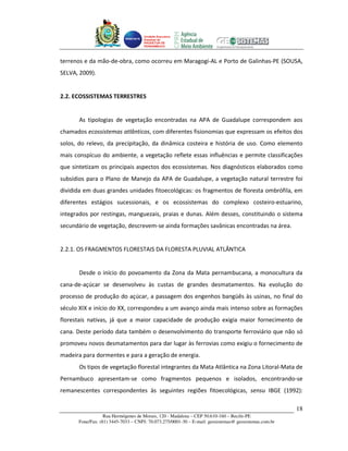 Unidade Executora
                                    Estadual do
                                    PRODETUR DE
                                    PERNAMBUCO




terrenos e da mão-de-obra, como ocorreu em Maragogi-AL e Porto de Galinhas-PE (SOUSA,
SELVA, 2009).


2.2. ECOSSISTEMAS TERRESTRES


       As tipologias de vegetação encontradas na APA de Guadalupe correspondem aos
chamados ecossistemas atlânticos, com diferentes fisionomias que expressam os efeitos dos
solos, do relevo, da precipitação, da dinâmica costeira e história de uso. Como elemento
mais conspícuo do ambiente, a vegetação reflete essas influências e permite classificações
que sintetizam os principais aspectos dos ecossistemas. Nos diagnósticos elaborados como
subsídios para o Plano de Manejo da APA de Guadalupe, a vegetação natural terrestre foi
dividida em duas grandes unidades fitoecológicas: os fragmentos de floresta ombrófila, em
diferentes estágios sucessionais, e os ecossistemas do complexo costeiro-estuarino,
integrados por restingas, manguezais, praias e dunas. Além desses, constituindo o sistema
secundário de vegetação, descrevem-se ainda formações savânicas encontradas na área.


2.2.1. OS FRAGMENTOS FLORESTAIS DA FLORESTA PLUVIAL ATLÂNTICA


       Desde o início do povoamento da Zona da Mata pernambucana, a monocultura da
cana-de-açúcar se desenvolveu às custas de grandes desmatamentos. Na evolução do
processo de produção do açúcar, a passagem dos engenhos bangüês às usinas, no final do
século XIX e início do XX, correspondeu a um avanço ainda mais intenso sobre as formações
florestais nativas, já que a maior capacidade de produção exigia maior fornecimento de
cana. Deste período data também o desenvolvimento do transporte ferroviário que não só
promoveu novos desmatamentos para dar lugar às ferrovias como exigiu o fornecimento de
madeira para dormentes e para a geração de energia.
       Os tipos de vegetação florestal integrantes da Mata Atlântica na Zona Litoral-Mata de
Pernambuco apresentam-se como fragmentos pequenos e isolados, encontrando-se
remanescentes correspondentes às seguintes regiões fitoecológicas, sensu IBGE (1992):

                                                                                                      18
                  Rua Hermógenes de Morais, 120 - Madalena – CEP 50.610-160 – Recife-PE
      Fone/Fax: (81) 3445-7033 – CNPJ: 70.073.275/0001-30 – E-mail: geosistemas@ geosistemas.com.br
 