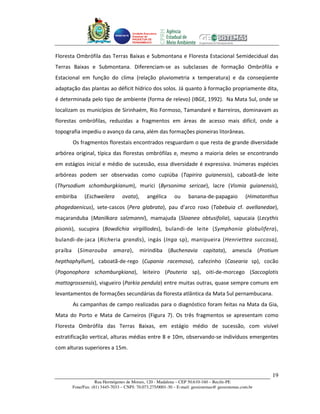 Unidade Executora
                                       Estadual do
                                       PRODETUR DE
                                       PERNAMBUCO




Floresta Ombrófila das Terras Baixas e Submontana e Floresta Estacional Semidecidual das
Terras Baixas e Submontana. Diferenciam-se as subclasses de formação Ombrófila e
Estacional em função do clima (relação pluviometria x temperatura) e da conseqüente
adaptação das plantas ao déficit hídrico dos solos. Já quanto à formação propriamente dita,
é determinada pelo tipo de ambiente (forma de relevo) (IBGE, 1992). Na Mata Sul, onde se
localizam os municípios de Sirinhaém, Rio Formoso, Tamandaré e Barreiros, dominavam as
florestas ombrófilas, reduzidas a fragmentos em áreas de acesso mais difícil, onde a
topografia impediu o avanço da cana, além das formações pioneiras litorâneas.
         Os fragmentos florestais encontrados resguardam o que resta de grande diversidade
arbórea original, típica das florestas ombrófilas e, mesmo a maioria deles se encontrando
em estágios inicial e médio de sucessão, essa diversidade é expressiva. Inúmeras espécies
arbóreas podem ser observadas como cupiúba (Tapirira guianensis), caboatã-de leite
(Thyrsodium schomburgkianum), murici (Byrsonima sericae), lacre (Vismia guianensis),
embiriba       (Eschweilera       ovata),        angélica    ou     banana-de-papagaio            (Himatanthus
phagedaenicus), sete-cascos (Pera glabrata), pau d’arco roxo (Tabebuia cf. avellanedae),
maçaranduba (Manilkara salzmanni), mamajuda (Sloanea obtusifolia), sapucaia (Lecythis
pisonis), sucupira (Bowdichia virgilliodes), bulandi-de leite (Symphonia globulifera),
bulandi-de-jaca (Richeria grandis), ingás (Inga sp), manipueira (Henriettea succosa),
praíba     (Simarouba         amara),       mirindiba (Buchenavia capitata), amescla (Protium
hepthaphyllum), caboatã-de-rego (Cupania racemosa), cafezinho (Casearia sp), cocão
(Pogonophora schomburgkiana), leiteiro (Pouteria sp), oiti-de-morcego (Saccoglotis
mattogrossensis), visgueiro (Parkia pendula) entre muitas outras, quase sempre comuns em
levantamentos de formações secundárias da floresta atlântica da Mata Sul pernambucana.
         As campanhas de campo realizadas para o diagnóstico foram feitas na Mata da Gia,
Mata do Porto e Mata de Carneiros (Figura 7). Os três fragmentos se apresentam como
Floresta Ombrófila das Terras Baixas, em estágio médio de sucessão, com visível
estratificação vertical, alturas médias entre 8 e 10m, observando-se indivíduos emergentes
com alturas superiores a 15m.



                                                                                                           19
                     Rua Hermógenes de Morais, 120 - Madalena – CEP 50.610-160 – Recife-PE
         Fone/Fax: (81) 3445-7033 – CNPJ: 70.073.275/0001-30 – E-mail: geosistemas@ geosistemas.com.br
 