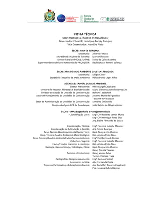 Unidade Executora
                                 Estadual do
                                 PRODETUR DE
                                 PERNAMBUCO




                                            FICHA TÉCNICA
                           GOVERNO DO ESTADO DE PERNAMBUCO
                         Governador: Eduardo Henrique Accioly Campos
                               Vice Governador: Joao Lira Neto

                                     SECRETARIA DE TURISMO
                                           Secretário: Alberto Feitosa
                     Secretário Executivo de Turismo: Marconi Muzzio
                      Diretor Geral do PRODETUR NE: Stélio de Coura Cuentro
    Superintendente de Meio Ambiente do PRODETUR: Raul Baltazar Perrelli Valença


                       SECRETARIA DE MEIO AMBIENTE E SUSTENTABILIDADE
                                            Secretário: Sérgio Xavier
                Secretário Executivo de Meio Ambiente Hélvio Polito Lopes Filho

                             AGÊNCIA ESTADUAL DE MEIO AMBIENTE
                                   Diretor Presidente: Hélio Gurgel Cavalcanti
      Diretora de Recursos Florestais e Biodiversidade: Maria Vileide Ataíde de Barros Lins
       Unidade de Gestão de Unidade de Conservação: Nahum Tabatchnik
  Setor de Planejamento de Unidades de Conservação: Joselma Maria de Figueirôa
                                                        Tassiane Novacosque
  Setor de Administração de Unidades de Conservação: Samanta Della Bella
                  Responsável pela APA de Guadalupe: João Batista de Oliveira Júnior

                           GEOSISTEMAS Engenharia e Planejamento Ltda
                                  Coordenação Geral: Eng° Civil Roberto Lemos Muniz
                                                      Eng° Civil Henrique Pinto Silva
                                                      Arq. Elaine Fernanda de Souza

                                Coordenação Técnica:        Engª Florestal Isabelle Meunier
                 Coordenação de Articulação e Gestão:       Arq. Telma Buarque
          Resp. Técnico Quadro Ambiental-Meio Físico:       Geol. Margareth Alheiros
       Resp. Técnico Quadro Ambiental-Meio Biológico:       Biol. Andrea Pinto Silva
Resp. Técnico Quadro Ambiental-Meio Socioeconômico:         Eng° Civil Bertrand Alencar
                                   Cobertura Vegetal:       Engª Florestal Isabelle Meunier
                   Fauna/Estudos marinhos e coralinos:      Biol. Andrea Pinto Silva
            Geologia, Geomorfologia, Hidrologia, Clima:     Geol. Margareth Alheiros
                                                            Geog. Natalia Tavares
                                 Turismo e Ecoturismo:      Geog. Vanice Selva
                                                            Turism. Clarisse Fraga
                     Cartografia e Geoprocessamento:        Engº Gustavo Sobral
                                     Assessoria Jurídica:   Adv. Fernanda Costa
          Processo Participativo e Educação Ambiental:      Ass. Social Mª Socorro Cavalcanti
                                                            Psic. Janaina Gabriel Gomes
 