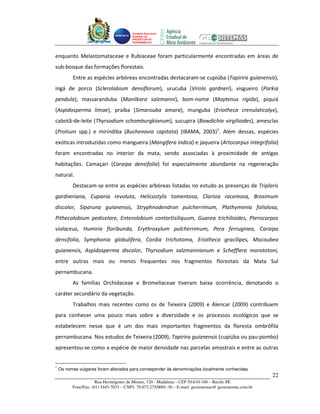 Unidade Executora
                                        Estadual do
                                        PRODETUR DE
                                        PERNAMBUCO




enquanto Melastomataceae e Rubiaceae foram particularmente encontradas em áreas de
sub-bosque das formações florestais.
          Entre as espécies arbóreas encontradas destacaram-se cupiúba (Tapirira guianensis),
ingá de porco (Sclerolobium densiflorum), urucuba (Virola gardneri), visgueiro (Parkia
pendula), massaranduba (Manilkara salzmanni), bom-nome (Maytenus rigida), piquiá
(Aspidosperma limae), praíba (Simarouba amara), munguba (Eriotheca crenulaticalyx),
cabotã-de-leite (Thyrsodium schomburgkianum), sucupira (Bowdichia virgilioides), amesclas
(Protium spp.) e mirindiba (Buchenavia capitata) (IBAMA, 2003)1. Além dessas, espécies
exóticas introduzidas como mangueira (Mangifera indica) e jaqueira (Artocarpus integrifolia)
foram encontradas no interior da mata, sendo associadas à proximidade de antigas
habitações. Camaçari (Caraipa densifolia) foi especialmente abundante na regeneração
natural.
          Destacam-se entre as espécies arbóreas listadas no estudo as presenças de Triplaris
gardneriana, Cupania revoluta, Helicostylis tomentosa, Clarisia racemosa, Brosimum
discolor, Siparuna guianensis, Stryphnodendron pulcherrimum, Plathymenia foliolosa,
Pithecolobium pedicelare, Enterolobium contortisiliquum, Guarea trichilioides, Pterocarpos
violaceus, Humiria floribunda, Erythroxylum pulcherrimum, Pera ferruginea, Caraipa
densifolia, Symphonia globulifera, Cordia trichotoma, Eriotheca gracilipes, Macoubea
guianensis, Aspidosperma discolor, Thyrsodium salzmannianum e Schefflera morototoni,
entre outras mais ou menos frequentes nos fragmentos florestais da Mata Sul
pernambucana.
          As famílias Orchidaceae e Bromeliaceae tiveram baixa ocorrência, denotando o
caráter secundário da vegetação.
          Trabalhos mais recentes como os de Teixeira (2009) e Alencar (2009) contribuem
para conhecer uma pouco mais sobre a diversidade e os processos ecológicos que se
estabelecem nesse que é um dos mais importantes fragmentos da floresta ombrófila
pernambucana. Nos estudos de Teixeira (2009), Tapirira guianensis (cupiúba ou pau-pombo)
apresentou-se como a espécie de maior densidade nas parcelas amostrais e entre as outras


1
    Os nomes vulgares foram alterados para corresponder às denominações localmente conhecidas.
                                                                                                          22
                      Rua Hermógenes de Morais, 120 - Madalena – CEP 50.610-160 – Recife-PE
          Fone/Fax: (81) 3445-7033 – CNPJ: 70.073.275/0001-30 – E-mail: geosistemas@ geosistemas.com.br
 