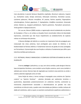 Unidade Executora
                                     Estadual do
                                     PRODETUR DE
                                     PERNAMBUCO




mais abundantes é possível destacar Bowdichia virgilioides, Brosimum rubescens, Cupania
sp., Eschweilera ovata, Genipa americana, Helicostylis tomentosa, Henriettea succosa,
Lacistema pubescens, Miconia minutiflora, M. prasina, Pachira aquatica, Pogonophora
schomburgkiana, Protium giganteum, P. heptaphyllum, Schefflera morototoni, Simarouba
amara, Sloanea sp., Syzygium jambolanum, Tapirira guianensis, Thyrsodium spruceanum,
Virola gardneri e Xylopia frutescens.
       Por sua vez, Alencar (2009) estudou a regeneração natural estabelecida nos plantios
de Eucalyptus e Pinus e, em ambas as situações foram encontrados índices de diversidade
expressivos, concluindo que não houve impedimento ao estabelecimento de espécies
nativas no sub-bosque dos plantios.
       A Reserva Biológica de Saltinho se constitui em importante fonte de propágulo para
restauração das áreas próximas, local privilegiado para estudo da dinâmica e da
biodiversidade da floresta atlântica e fundamental exercício de gestão de áreas protegidas
em Pernambuco. A preservação das suas funções e atributos é fundamental para APA e para
toda Zona da Mata pernambucana.


2.2.2. RESTINGAS, PRAIAS E MANGUEZAIS: O COMPLEXO COSTEIRO-ESTUARINO DA APA DE
GUADALUPE


       O termo restinga é polissêmico, ou seja, tem vários sentidos: pode designar diversos
tipos de depósitos litorâneos, como também outras feições costeiras, assim como também é
adotado para nomear diversos tipos de vegetação que recobrem essas planícies ou ainda o
sistema substrato-vegetação como um todo.
       Como feição do relevo, o termo restinga é empregado como sinônimo de “planície
costeira” ou “planície litorânea” - planícies formadas por sedimentos terciários e
quaternários, depositados predominantemente em ambientes marinho, continental ou
transicional, freqüentemente associadas a desembocaduras de grandes rios e/ou
reentrâncias na linha de costa, e podem estar intercaladas por falésias e costões rochosos de
idade pré-cambriana, sobre os quais se assentam eventualmente seqüências sedimentares e

                                                                                                       23
                   Rua Hermógenes de Morais, 120 - Madalena – CEP 50.610-160 – Recife-PE
       Fone/Fax: (81) 3445-7033 – CNPJ: 70.073.275/0001-30 – E-mail: geosistemas@ geosistemas.com.br
 