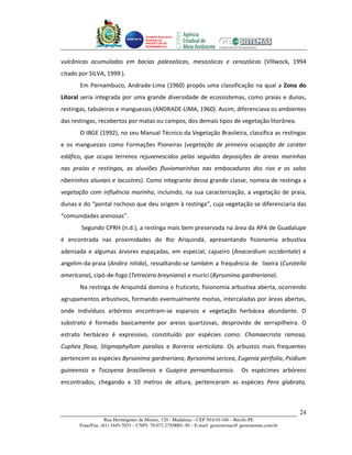 Unidade Executora
                                     Estadual do
                                     PRODETUR DE
                                     PERNAMBUCO




vulcânicas acumuladas em bacias paleozóicas, mesozóicas e cenozóicas (Villwock, 1994
citado por SILVA, 1999 ).
       Em Pernambuco, Andrade-Lima (1960) propôs uma classificação na qual a Zona do
Litoral seria integrada por uma grande diversidade de ecossistemas, como praias e dunas,
restingas, tabuleiros e manguezais (ANDRADE-LIMA, 1960). Assim, diferenciava os ambientes
das restingas, recobertos por matas ou campos, dos demais tipos de vegetação litorânea.
       O IBGE (1992), no seu Manual Técnico da Vegetação Brasileira, classifica as restingas
e os manguezais como Formações Pioneiras (vegetação de primeira ocupação de caráter
edáfico, que ocupa terrenos rejuvenescidos pelas seguidas deposições de areias marinhas
nas praias e restingas, as aluviões fluviomarinhas nas embocaduras dos rios e os solos
ribeirinhos aluviais e lacustres). Como integrante dessa grande classe, nomeia de restinga a
vegetação com influência marinha, incluindo, na sua caracterização, a vegetação de praia,
dunas e do “pontal rochoso que deu origem à restinga”, cuja vegetação se diferenciaria das
“comunidades arenosas”.
       Segundo CPRH (n.d.), a restinga mais bem preservada na área da APA de Guadalupe
é encontrada nas proximidades do Rio Ariquindá, apresentando fisionomia arbustiva
adensada e algumas árvores espaçadas, em especial, cajueiro (Anacardium occidentale) e
angelim-da-praia (Andira nitida), ressaltando-se também a frequência de lixeira (Curatella
americana), cipó-de-fogo (Tetracera breyniana) e murici (Byrsonima gardneriana).
       Na restinga de Ariquindá domina o fruticeto, fisionomia arbustiva aberta, ocorrendo
agrupamentos arbustivos, formando eventualmente moitas, intercaladas por áreas abertas,
onde indivíduos arbóreos encontram-se esparsos e vegetação herbácea abundante. O
substrato é formado basicamente por areias quartzosas, desprovido de serrapilheira. O
estrato herbáceo é expressivo, constituído por espécies como: Chamaecrista ramosa,
Cuphea flava, Stigmaphyllom paralias e Borreria verticilata. Os arbustos mais frequentes
pertencem as espécies Byrsonima gardneriana, Byrsonima sericea, Eugenia perifolia, Psidium
guineensis e Tocoyena brasiliensis e Guapira pernambucensis.                      Os espécimes arbóreos
encontrados, chegando a 10 metros de altura, pertenceram as espécies Pera glabrata,



                                                                                                       24
                   Rua Hermógenes de Morais, 120 - Madalena – CEP 50.610-160 – Recife-PE
       Fone/Fax: (81) 3445-7033 – CNPJ: 70.073.275/0001-30 – E-mail: geosistemas@ geosistemas.com.br
 