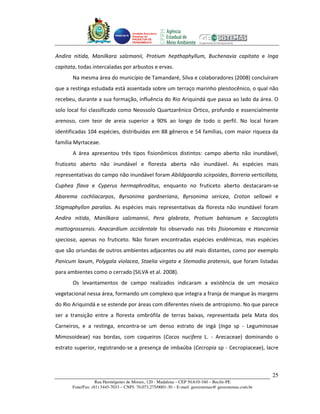 Unidade Executora
                                     Estadual do
                                     PRODETUR DE
                                     PERNAMBUCO




Andira nitida, Manilkara salzmanii, Protium hepthaphyllum, Buchenavia capitata e Inga
capitata, todas intercaladas por arbustos e ervas.
       Na mesma área do município de Tamandaré, Silva e colaboradores (2008) concluíram
que a restinga estudada está assentada sobre um terraço marinho pleistocênico, o qual não
recebeu, durante a sua formação, influência do Rio Ariquindá que passa ao lado da área. O
solo local foi classificado como Neossolo Quartzarênico Órtico, profundo e essencialmente
arenoso, com teor de areia superior a 90% ao longo de todo o perfil. No local foram
identificadas 104 espécies, distribuídas em 88 gêneros e 54 famílias, com maior riqueza da
família Myrtaceae.
       A área apresentou três tipos fisionômicos distintos: campo aberto não inundável,
fruticeto aberto não inundável e floresta aberta não inundável. As espécies mais
representativas do campo não inundável foram Abildgaardia scirpoides, Borreria verticillata,
Cuphea flava e Cyperus hermaphroditus, enquanto no fruticeto aberto destacaram-se
Abarema cochliacarpos, Byrsonima gardneriana, Byrsonima sericea, Croton sellowii e
Stigmaphyllon paralias. As espécies mais representativas da floresta não inundável foram
Andira nitida, Manilkara salzmannii, Pera glabrata, Protium bahianum e Saccoglotis
mattogrossensis. Anacardium occidentale foi observado nas três fisionomias e Hancornia
speciosa, apenas no fruticeto. Não foram encontradas espécies endêmicas, mas espécies
que são oriundas de outros ambientes adjacentes ou até mais distantes, como por exemplo
Panicum laxum, Polygala violacea, Staelia virgata e Stemodia pratensis, que foram listadas
para ambientes como o cerrado (SILVA et al. 2008).
       Os levantamentos de campo realizados indicaram a existência de um mosaico
vegetacional nessa área, formando um complexo que integra a franja de mangue às margens
do Rio Ariquindá e se estende por áreas com diferentes níveis de antropismo. No que parece
ser a transição entre a floresta ombrófila de terras baixas, representada pela Mata dos
Carneiros, e a restinga, encontra-se um denso estrato de ingá (Inga sp - Leguminosae
Mimosoideae) nas bordas, com coqueiros (Cocos nucifera L. - Arecaceae) dominando o
estrato superior, registrando-se a presença de imbaúba (Cecropia sp - Cecropiaceae), lacre



                                                                                                       25
                   Rua Hermógenes de Morais, 120 - Madalena – CEP 50.610-160 – Recife-PE
       Fone/Fax: (81) 3445-7033 – CNPJ: 70.073.275/0001-30 – E-mail: geosistemas@ geosistemas.com.br
 