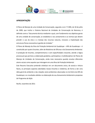 Unidade Executora
                                Estadual do
                                PRODETUR DE
                                PERNAMBUCO




APRESENTAÇÃO


O Plano de Manejo de uma Unidade de Conservação, segundo a Lei n° 9.985, de 18 de julho
de 2000, que institui o Sistema Nacional de Unidades de Conservação da Natureza, é
definido como o “documento técnico mediante o qual, com fundamento nos objetivos gerais
de uma unidade de conservação, se estabelece o seu zoneamento e as normas que devem
presidir o uso da área e o manejo dos recursos naturais, inclusive a implantação das
estruturas físicas necessárias à gestão da Unidade.”
O Plano de Manejo da Área de Proteção Ambiental de Guadalupe – APA de Guadalupe – é
constituído por quatro Encartes, além de Relatórios de Oficinas e do Zoneamento Ambiental.
A produção de Encartes, complementares e com especificidade crescente, atende a lógica
processual que permeia a elaboração gradativa, participativa e multidisciplinar de Planos de
Manejo de Unidades de Conservação, ainda mais necessária quando envolve diferentes
atores sociais como aqueles que interagem em uma Área de Proteção Ambiental.
Este Resumo Executivo pretende sintetizar em um documento único, de acesso e leitura
fáceis, os principais aspectos abordados nesses Encartes e relatórios, de forma a dar uma
idéia geral do ambiente e das relações sócio-ambientais observadas no território da APA de
Guadalupe e os resultados obtidos na elaboração do seu Zoneamento Ambiental e propostas
de Programas de Ação.


Recife, novembro de 2011
 