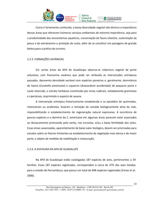 Unidade Executora
                                       Estadual do
                                       PRODETUR DE
                                       PERNAMBUCO




         Como é fartamente conhecido, a baixa diversidade vegetal não diminui a importância
dessas áreas que oferecem inúmeros serviços ambientais de extrema importância, seja para
a produtividade dos ecossistemas aquáticos, conservação da fauna silvestre, sustentação da
pesca e do extrativismo e proteção da costa, além de se constituir em paisagens de grande
beleza para a prática do turismo.


2.2.3. FORMAÇÕES SAVÂNICAS


         Em certas áreas da APA de Guadalupe observa-se cobertura vegetal de porte
arbustivo, com fisionomia savânica que pode ser atribuída às intervenções antrópicas
passadas. Apresenta densidade variável com espécies pioneiras e, geralmente, dominância
de lixeira (Curatella americana) e cajueiros (Anacardium accidentale) de pequeno porte e
caule retorcido, e estrato herbáceo constituído por ervas ruderais, notadamente gramíneas
e ciperáceas, imprimindo o aspecto de savana.
         A intervenção antrópica historicamente estabelecida e os episódios de queimadas,
intencionais ou acidentais, levaram a remoção da camada biologicamente ativa do solo,
impossibilitando o estabelecimento de regeneração natural expressiva. A ocorrência de
poucas espécies e o domínio da C. americana em algumas áreas parecem estar associados
ao dessecamento promovido pelo vento, nas encostas, e/ou a baixa fertilidade dos solos.
Essas áreas savanizadas, aparentemente de baixo valor biológico, devem ser priorizadas para
estudos sobre os fatores limitantes ao estabelecimento de vegetação mais densa e de maior
porte, e objeto de medidas de reabilitação e restauração.


2.2.4. A AVIFAUNA DA APA DE GUADALUPE


         Na APA de Guadalupe estão catalogadas 187 espécies de aves, pertencentes a 39
famílias. Essas 187 espécies registradas, correspondem à cerca de 37% das aves listadas
para o estado de Pernambuco, que possui um total de 498 espécies registradas (Farias et al.
2000).

                                                                                                         33
                     Rua Hermógenes de Morais, 120 - Madalena – CEP 50.610-160 – Recife-PE
         Fone/Fax: (81) 3445-7033 – CNPJ: 70.073.275/0001-30 – E-mail: geosistemas@ geosistemas.com.br
 
