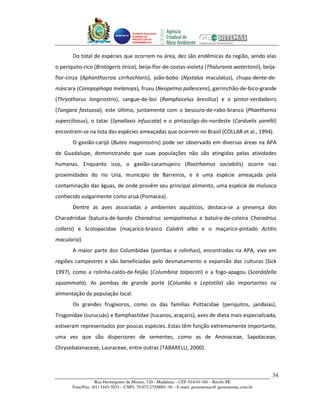 Unidade Executora
                                     Estadual do
                                     PRODETUR DE
                                     PERNAMBUCO




       Do total de espécies que ocorrem na área, dez são endêmicas da região, sendo elas
o periquito-rico (Brotogeris tirica), beija-flor-de-costas-violeta (Thalurania watertonii), beija-
flor-cinza (Aphanthocroa cirrhochloris), joão-bobo (Nystalus maculatus), chupa-dente-de-
máscara (Conopophaga melanops), fruxu (Neopelma pallescens), garrinchão-de-bico-grande
(Thryothorus longirostris), sangue-de-boi (Ramphocelus bresilius) e o pintor-verdadeiro
(Tangara fastuosa), este último, juntamente com o besouro-de-rabo-branco (Phaethornis
superciliosus), o tatac (Synallaxis infuscata) e o pintassilgo-do-nordeste (Carduelis yarellii)
encontram-se na lista das espécies ameaçadas que ocorrem no Brasil (COLLAR et al., 1994).
       O gavião-carijó (Buteo magnirostris) pode ser observado em diversas áreas na APA
de Guadalupe, demonstrando que suas populações não são atingidas pelas atividades
humanas. Enquanto isso, o gavião-caramujeiro (Rostrhamus sociabilis) ocorre nas
proximidades do rio Una, município de Barreiros, e é uma espécie ameaçada pela
contaminação das águas, de onde provêm seu principal alimento, uma espécie de molusco
conhecido vulgarmente como aruá (Pomacea).
       Dentre as aves associadas a ambientes aquáticos, destaca-se a presença dos
Charadriidae (batuíra-de-bando Charadrius semipalmatus e batuíra-de-coleira Charadrius
collaris) e Scolopacidae (maçarico-branco Calidris alba e o maçarico-pintado Actitis
macularia).
       A maior parte dos Columbidae (pombas e rolinhas), encontradas na APA, vive em
regiões campestres e são beneficiadas pelo desmatamento e expansão das culturas (Sick
1997), como a rolinha-caldo-de-feijão (Columbina talpacoti) e a fogo-apagou (Scardafella
squammata). As pombas de grande porte (Columba e Leptotila) são importantes na
alimentação da população local.
       Os grandes frugívoros, como os das famílias Psittacidae (periquitos, jandaias),
Trogonidae (surucuás) e Ramphastidae (tucanos, araçaris), aves de dieta mais especializada,
estiveram representados por poucas espécies. Estas têm função extremamente importante,
uma vez que são dispersores de sementes, como as de Anonaceae, Sapotaceae,
Chrysobalanaceae, Lauraceae, entre outras (TABARELLI, 2000).



                                                                                                       34
                   Rua Hermógenes de Morais, 120 - Madalena – CEP 50.610-160 – Recife-PE
       Fone/Fax: (81) 3445-7033 – CNPJ: 70.073.275/0001-30 – E-mail: geosistemas@ geosistemas.com.br
 