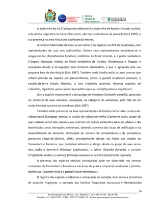 Unidade Executora
                                     Estadual do
                                     PRODETUR DE
                                     PERNAMBUCO




       A andorinha-do-rio (Tachycineta albiventer) e andorinha-de-bando (Hirundo rustica),
esta última migratória do hemisfério norte, são bons indicadores de poluição (Sick 1997), e
sua presença na área indica boa qualidade da mesma.
       A família Emberizidae destaca-se em número de espécies na APA de Guadalupe, com
representantes de suas seis sub-famílias. Dentre seus representantes encontram-se o
sangue-de-boi (Ramphocelus bresilius), endêmica do Brasil oriental, e o pintor-verdadeiro
(Tangara fastuosa), restrito ao litoral nordestino da Paraíba, Pernambuco e Alagoas, e
ameaçado devido à perseguição pelo comércio clandestino, o que é agravado pela sua
pequena área de distribuição (Sick 1997). Também nesta família estão as aves canoras que
sofrem pressão de captura por passarinheiros, como: o guriatã (Euphonia violacea), o
canário-da-terra (Sicalis flaveola), o tiziu (Volatinia jacarina), diversas espécies de
coleirinho, bigodinho, papa-capim (Sporophila spp) e o curió (Oryzoborus angolensis).
       Outra espécie importante é o pintassilgo-do-nordeste (Carduellis yarrellii), apreciado
no comércio de aves silvestres, ameaçada, na categoria de vulnerável, pelo fato de ser
muito limitada sua área de ocorrência (Sick 1997).
       Também estão presentes na área representantes da família Cathartidae, urubus-de-
cabeça-preta (Coragyps atratus) e urubus-de-cabeça-vermelha (Cathartes aura), grupo de
aves urbanas sensu lato, àquelas que ocorrem em outros ambientes além do urbano e são
beneficiados pelas alterações ambientais, obtendo aumento dos locais de nidificação e na
disponibilidade de alimento, diminuição do número de competidores e de predadores
potenciais (Argel-de-Oliveira, 1996), principalmente devido aos lixões das cidades de
Tamandaré e Barreiros, que propiciam alimento e abrigo. Ainda no grupo de aves sensu
lato, estão o bem-te-vi (Pitangus sulphuratus), o sebito (Coereba flaveola), a curruíra
(Troglodytes aedon), o sanhaço (Thraupis sayaca) e o tico-tico (Zonotrichia capensis).
       A presença das espécies exóticas introduzidas pode ser observada nos centros
comerciais de Tamandaré e Barreiros e nas áreas de praia e coqueiral, sendo elas o pombo-
doméstico (Columba livia) e o pardal (Passer domesticus).
       O registro das espécies endêmicas e ameaçadas de extinção, bem como a ocorrência
de espécies frugívoras, a exemplo das famílias Trogonidae (surucuás) e Ramphastidae

                                                                                                       36
                   Rua Hermógenes de Morais, 120 - Madalena – CEP 50.610-160 – Recife-PE
       Fone/Fax: (81) 3445-7033 – CNPJ: 70.073.275/0001-30 – E-mail: geosistemas@ geosistemas.com.br
 