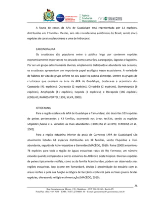 Unidade Executora
                                       Estadual do
                                       PRODETUR DE
                                       PERNAMBUCO




         A fauna de corais da APA de Guadalupe está representada por 13 espécies,
distribuídas em 7 famílias. Destas, seis são consideradas endêmicas do Brasil, sendo cinco
espécies de corais escleratíneos e uma de hidrocoral.


         CARCINOFAUNA
         Os crustáceos são populares entre o público leigo por conterem espécies
economicamente importantes no pescado como camarões, caranguejos, lagostas e lagostins.
Por ser um grupo extremamente diverso, amplamente distribuído e abundante nos oceanos,
os crustáceos apresentam um importante papel ecológico nesse ecossistema. A variedade
de hábitos de vida do grupo reflete no seu papel na cadeia alimentar. Dentre os grupos de
crustáceos que ocorrem na área da APA de Guadalupe, destaca-se a ocorrência dos
Copepoda (41 espécies), Ostracoda (2 espécies), Cirripédia (2 espécies), Stomatopoda (6
espécies), Amphipoda (11 espécies), Isopoda (1 espécies), e Decapoda (146 espécies)
(COELHO; RAMOS-PORTO, 1995; SILVA, 2003).


         ICTIOFAUNA
         Para a região costeira da APA de Guadalupe e Tamandaré, são descritas 103 espécies
de peixes pertencentes a 43 famílias, ocorrendo nas áreas recifais, sendo as espécies
Stegastes fuscus e S. variabilis as mais abundantes (FERREIRA et al.1995; FERREIRA et al.,
2005).
         Para a região estuarina inferior da praia de Carneiros (APA de Guadalupe) são
atualmente listadas 63 espécies distribuídas em 34 famílias, sendo Clupeidae a mais
abundante, seguida de Atherinopsidae e Gerreidae (MACÊDO, 2010). Paiva (2009) encontrou
78 espécies para toda a região de águas estuarinas rasas do Rio Formoso; um número
elevado quando comparado a outros estuários do Atlântico oeste tropical. Diversas espécies
de peixes tipicamente recifais, como os da família Acanthuridae, podem ser observados nas
regiões estuarinas. Isso ocorre em Tamandaré, devido à proximidade do estuário com as
áreas recifais e pela sua função ecológica de berçários costeiros para as fases jovens destas
espécies, oferecendo refúgio e alimentação (MACÊDO, 2010).

                                                                                                         38
                     Rua Hermógenes de Morais, 120 - Madalena – CEP 50.610-160 – Recife-PE
         Fone/Fax: (81) 3445-7033 – CNPJ: 70.073.275/0001-30 – E-mail: geosistemas@ geosistemas.com.br
 